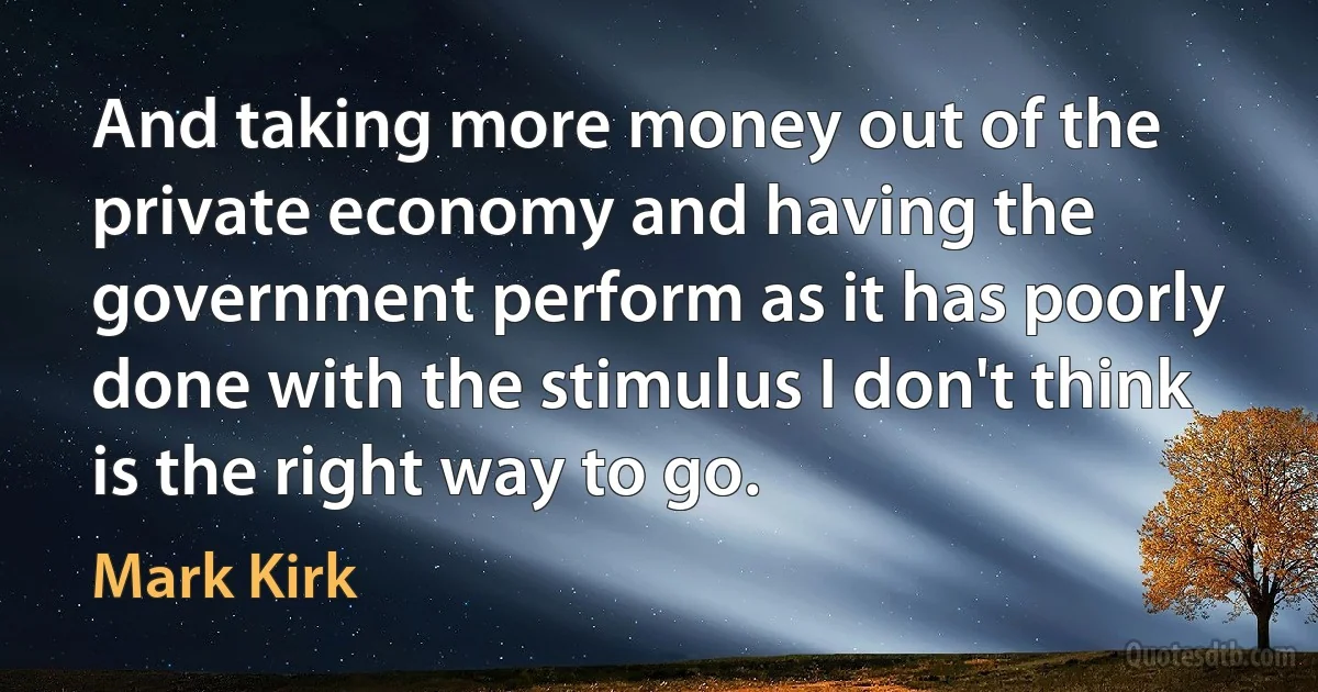 And taking more money out of the private economy and having the government perform as it has poorly done with the stimulus I don't think is the right way to go. (Mark Kirk)