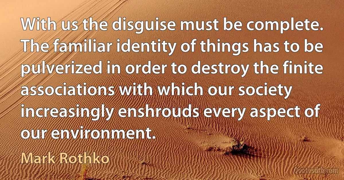 With us the disguise must be complete. The familiar identity of things has to be pulverized in order to destroy the finite associations with which our society increasingly enshrouds every aspect of our environment. (Mark Rothko)