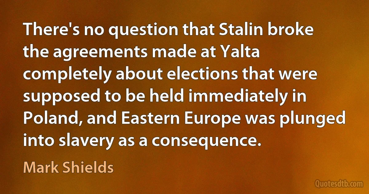 There's no question that Stalin broke the agreements made at Yalta completely about elections that were supposed to be held immediately in Poland, and Eastern Europe was plunged into slavery as a consequence. (Mark Shields)