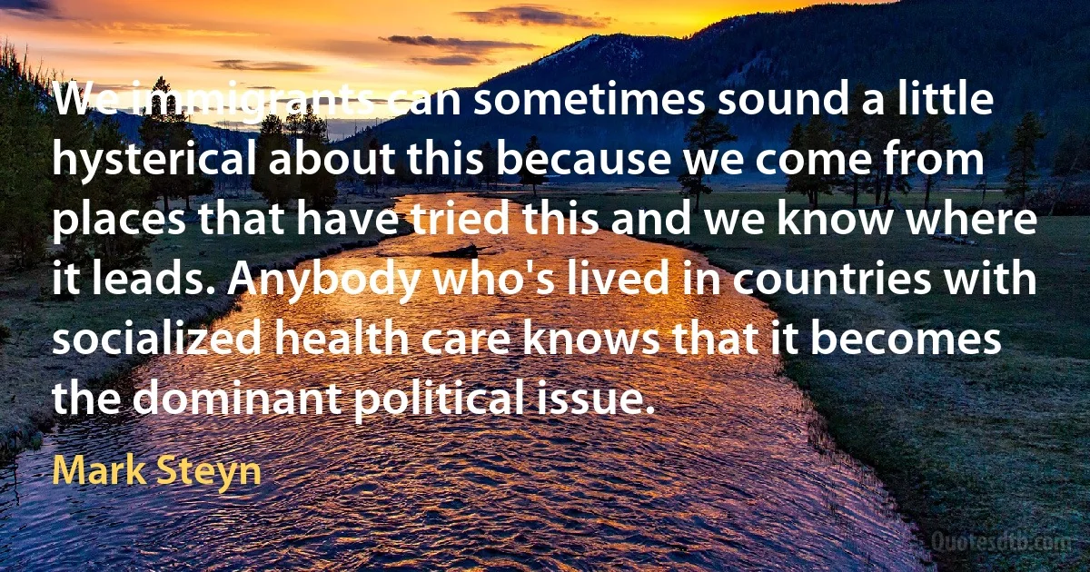 We immigrants can sometimes sound a little hysterical about this because we come from places that have tried this and we know where it leads. Anybody who's lived in countries with socialized health care knows that it becomes the dominant political issue. (Mark Steyn)