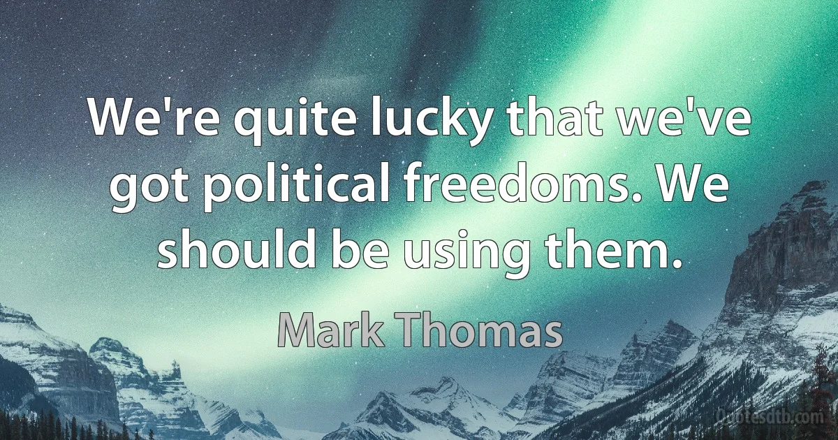 We're quite lucky that we've got political freedoms. We should be using them. (Mark Thomas)