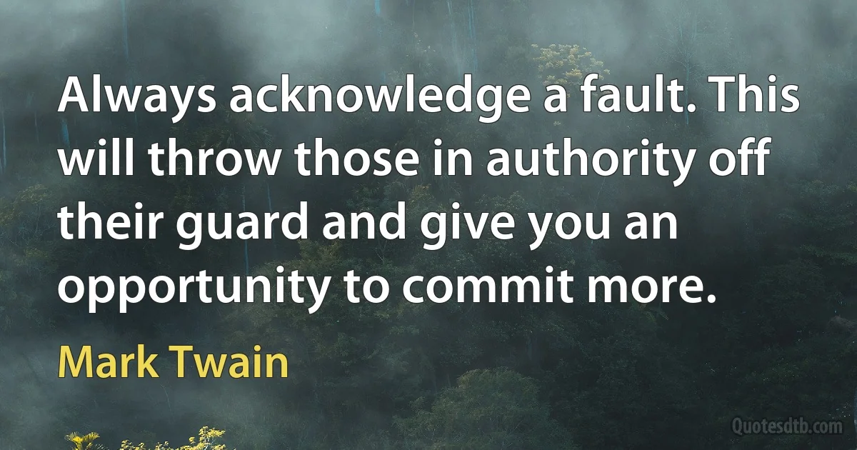 Always acknowledge a fault. This will throw those in authority off their guard and give you an opportunity to commit more. (Mark Twain)