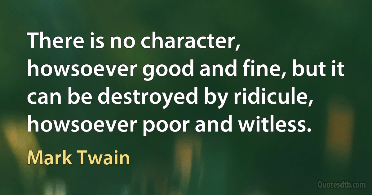 There is no character, howsoever good and fine, but it can be destroyed by ridicule, howsoever poor and witless. (Mark Twain)