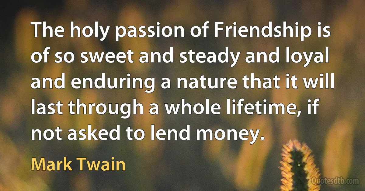 The holy passion of Friendship is of so sweet and steady and loyal and enduring a nature that it will last through a whole lifetime, if not asked to lend money. (Mark Twain)