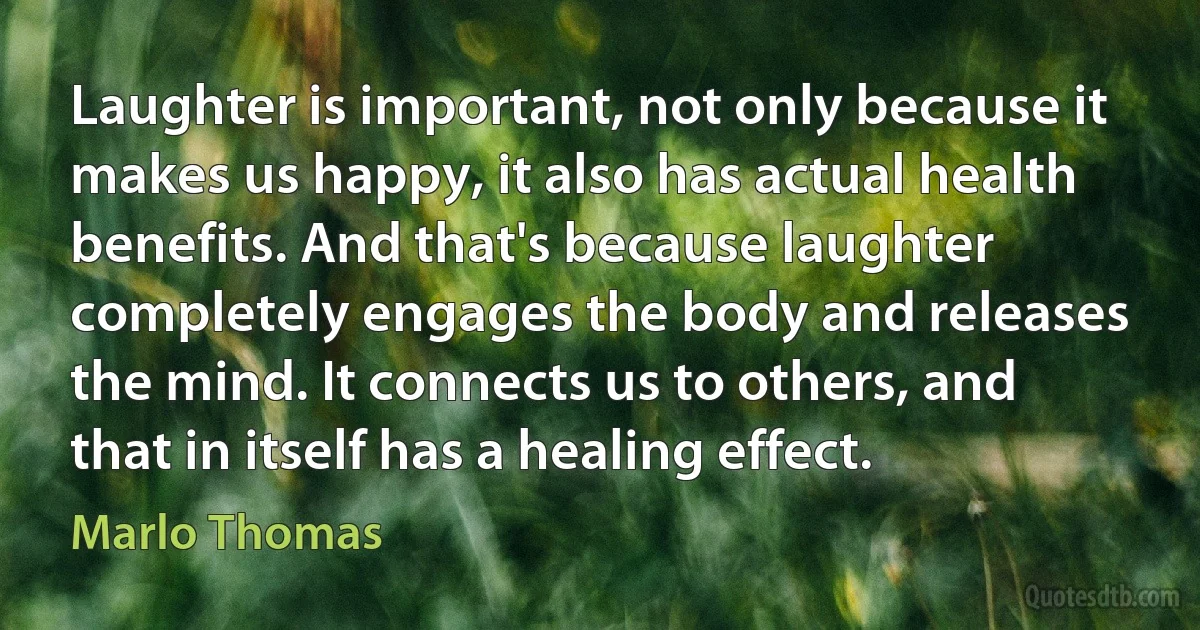 Laughter is important, not only because it makes us happy, it also has actual health benefits. And that's because laughter completely engages the body and releases the mind. It connects us to others, and that in itself has a healing effect. (Marlo Thomas)