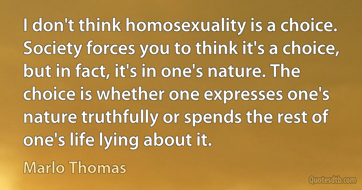 I don't think homosexuality is a choice. Society forces you to think it's a choice, but in fact, it's in one's nature. The choice is whether one expresses one's nature truthfully or spends the rest of one's life lying about it. (Marlo Thomas)