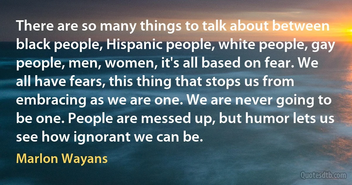 There are so many things to talk about between black people, Hispanic people, white people, gay people, men, women, it's all based on fear. We all have fears, this thing that stops us from embracing as we are one. We are never going to be one. People are messed up, but humor lets us see how ignorant we can be. (Marlon Wayans)