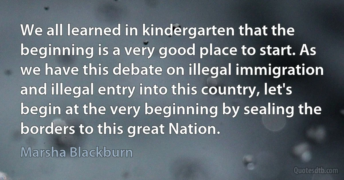 We all learned in kindergarten that the beginning is a very good place to start. As we have this debate on illegal immigration and illegal entry into this country, let's begin at the very beginning by sealing the borders to this great Nation. (Marsha Blackburn)