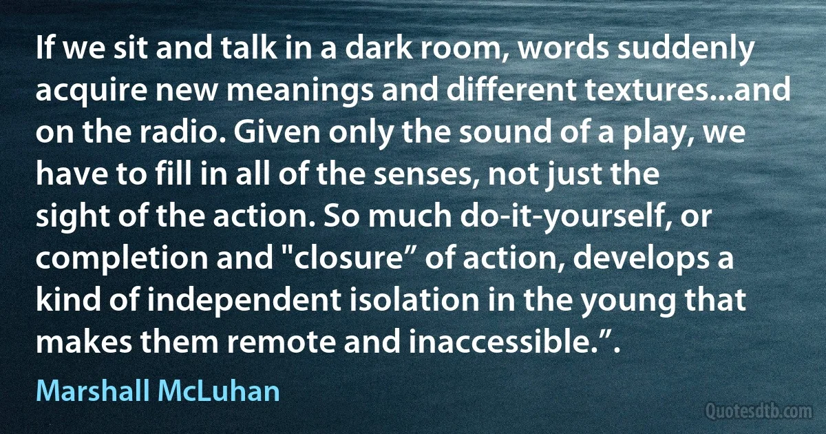 If we sit and talk in a dark room, words suddenly acquire new meanings and different textures...and on the radio. Given only the sound of a play, we have to fill in all of the senses, not just the sight of the action. So much do-it-yourself, or completion and "closure” of action, develops a kind of independent isolation in the young that makes them remote and inaccessible.”. (Marshall McLuhan)