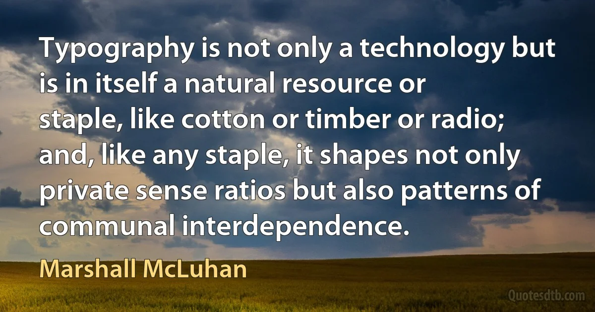 Typography is not only a technology but is in itself a natural resource or staple, like cotton or timber or radio; and, like any staple, it shapes not only private sense ratios but also patterns of communal interdependence. (Marshall McLuhan)