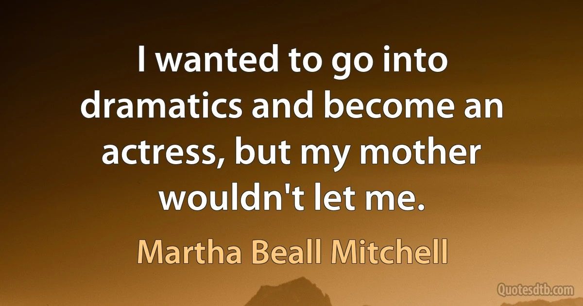 I wanted to go into dramatics and become an actress, but my mother wouldn't let me. (Martha Beall Mitchell)