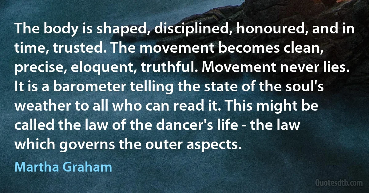 The body is shaped, disciplined, honoured, and in time, trusted. The movement becomes clean, precise, eloquent, truthful. Movement never lies. It is a barometer telling the state of the soul's weather to all who can read it. This might be called the law of the dancer's life - the law which governs the outer aspects. (Martha Graham)