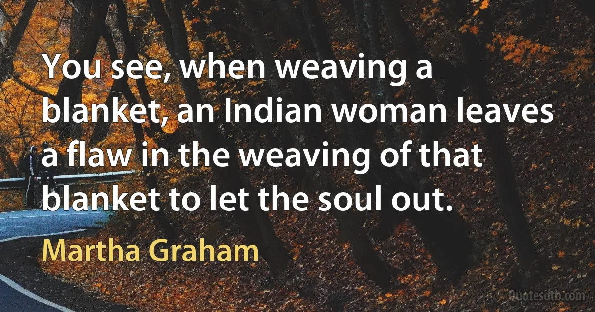 You see, when weaving a blanket, an Indian woman leaves a flaw in the weaving of that blanket to let the soul out. (Martha Graham)