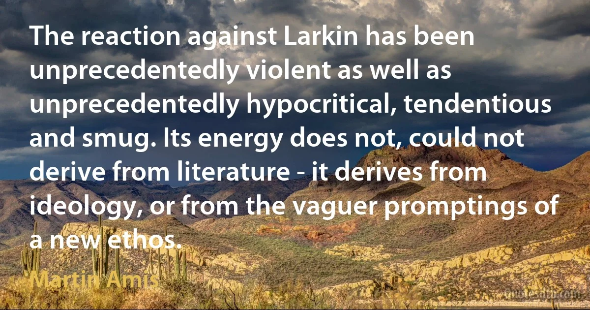 The reaction against Larkin has been unprecedentedly violent as well as unprecedentedly hypocritical, tendentious and smug. Its energy does not, could not derive from literature - it derives from ideology, or from the vaguer promptings of a new ethos. (Martin Amis)