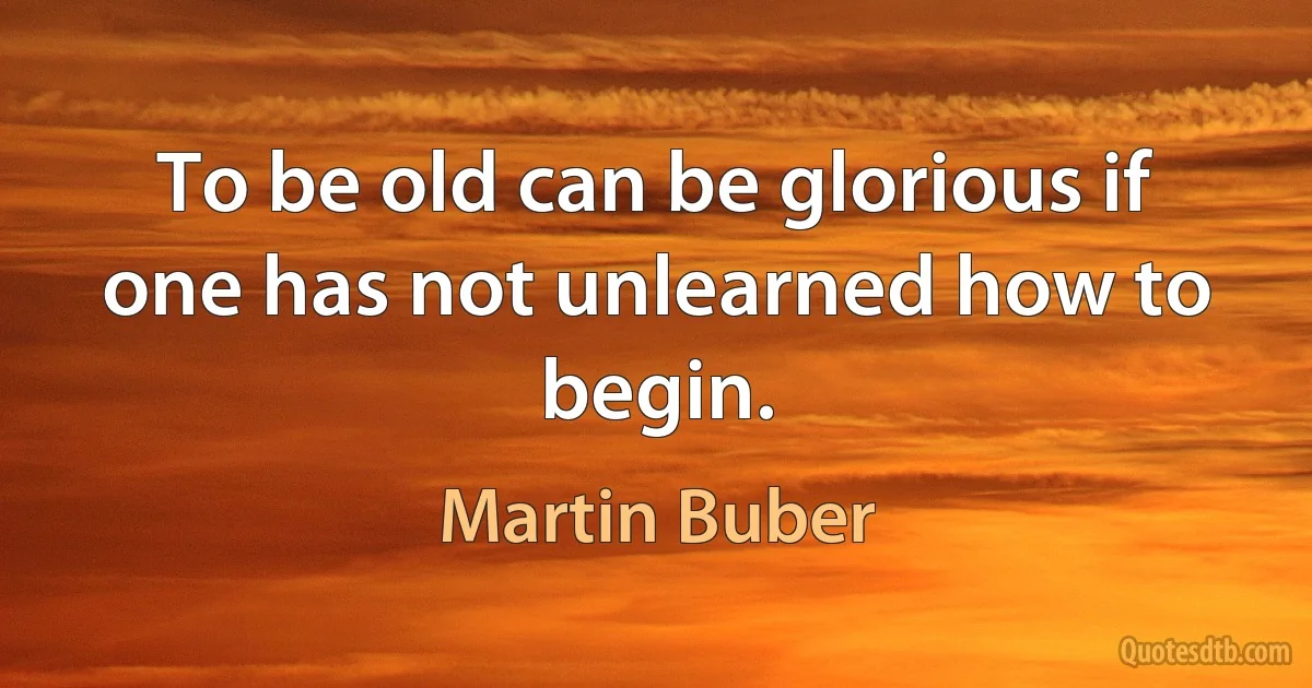 To be old can be glorious if one has not unlearned how to begin. (Martin Buber)