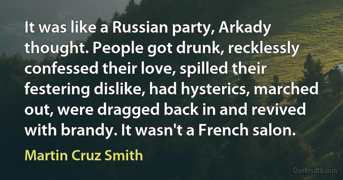 It was like a Russian party, Arkady thought. People got drunk, recklessly confessed their love, spilled their festering dislike, had hysterics, marched out, were dragged back in and revived with brandy. It wasn't a French salon. (Martin Cruz Smith)