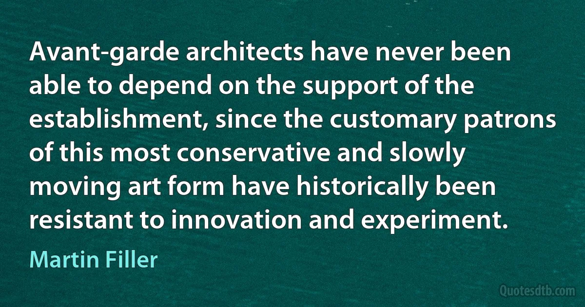 Avant-garde architects have never been able to depend on the support of the establishment, since the customary patrons of this most conservative and slowly moving art form have historically been resistant to innovation and experiment. (Martin Filler)