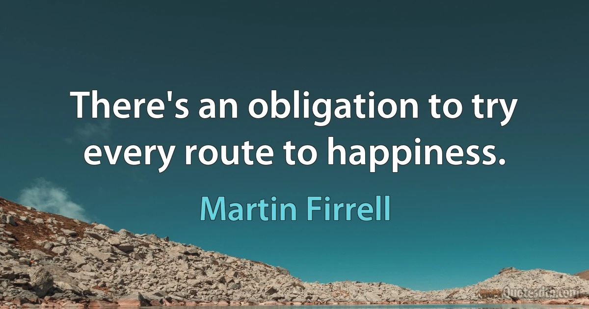 There's an obligation to try every route to happiness. (Martin Firrell)