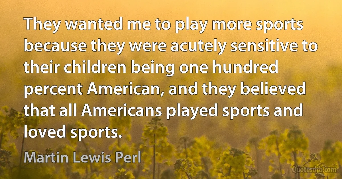 They wanted me to play more sports because they were acutely sensitive to their children being one hundred percent American, and they believed that all Americans played sports and loved sports. (Martin Lewis Perl)