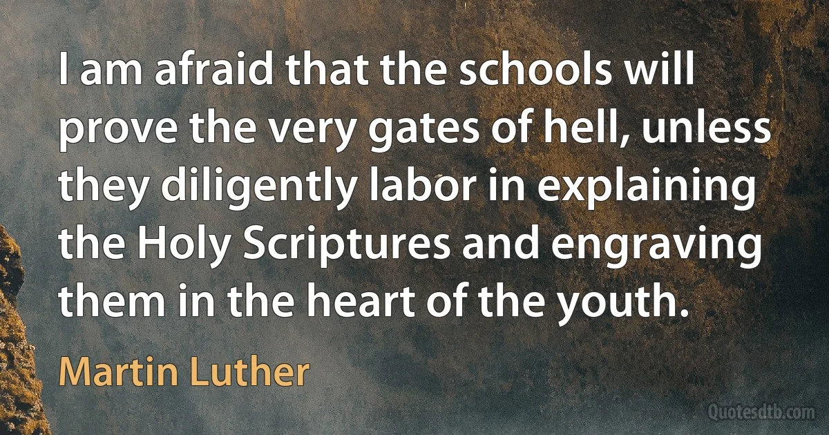 I am afraid that the schools will prove the very gates of hell, unless they diligently labor in explaining the Holy Scriptures and engraving them in the heart of the youth. (Martin Luther)