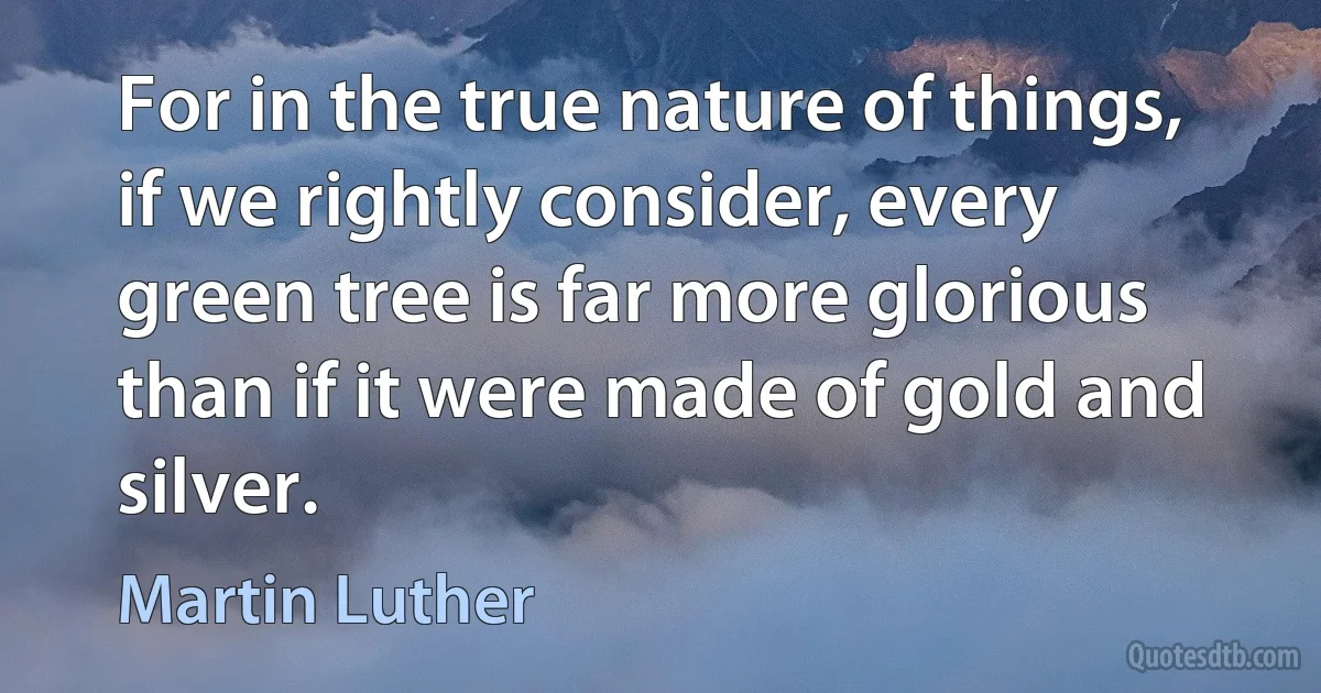 For in the true nature of things, if we rightly consider, every green tree is far more glorious than if it were made of gold and silver. (Martin Luther)