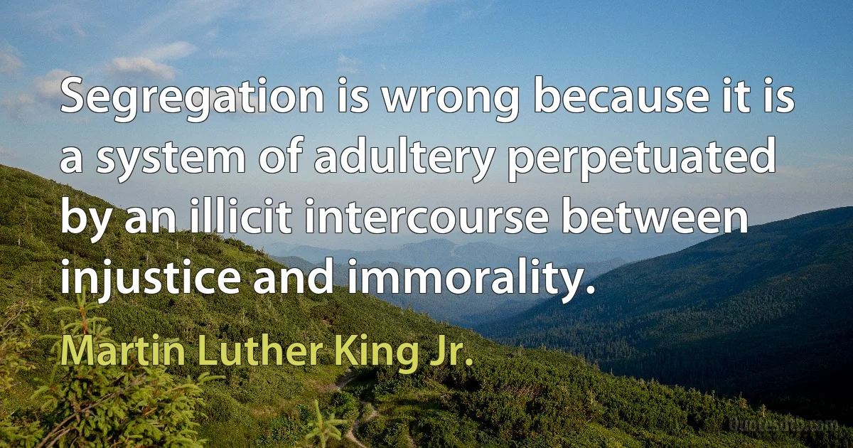 Segregation is wrong because it is a system of adultery perpetuated by an illicit intercourse between injustice and immorality. (Martin Luther King Jr.)