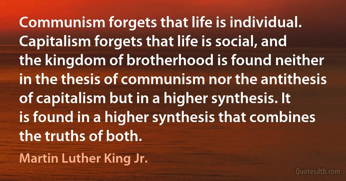 Communism forgets that life is individual. Capitalism forgets that life is social, and the kingdom of brotherhood is found neither in the thesis of communism nor the antithesis of capitalism but in a higher synthesis. It is found in a higher synthesis that combines the truths of both. (Martin Luther King Jr.)