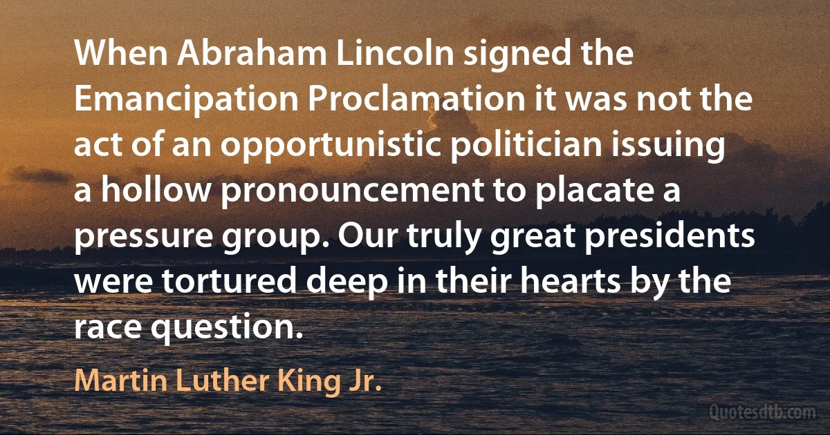 When Abraham Lincoln signed the Emancipation Proclamation it was not the act of an opportunistic politician issuing a hollow pronouncement to placate a pressure group. Our truly great presidents were tortured deep in their hearts by the race question. (Martin Luther King Jr.)