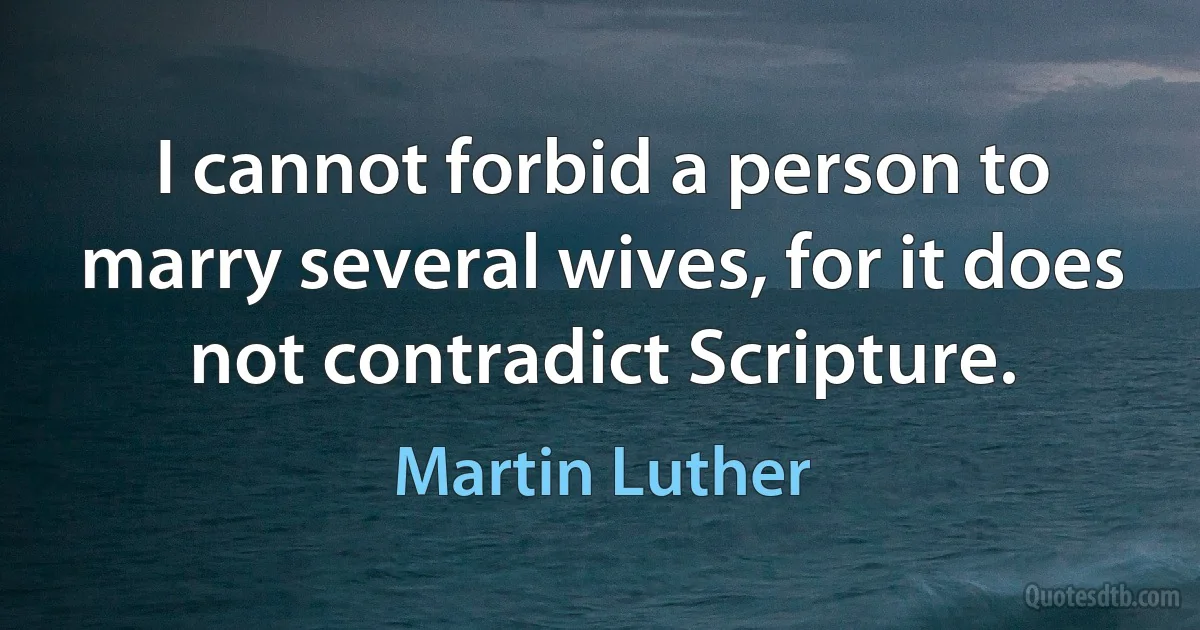 I cannot forbid a person to marry several wives, for it does not contradict Scripture. (Martin Luther)