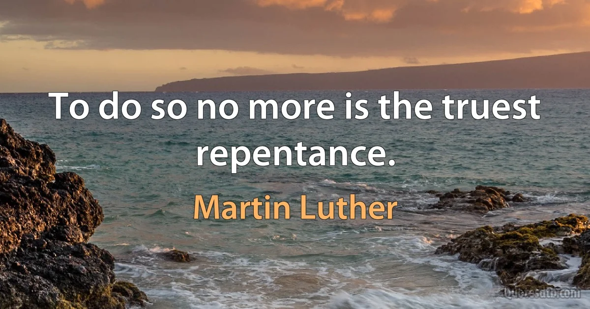 To do so no more is the truest repentance. (Martin Luther)