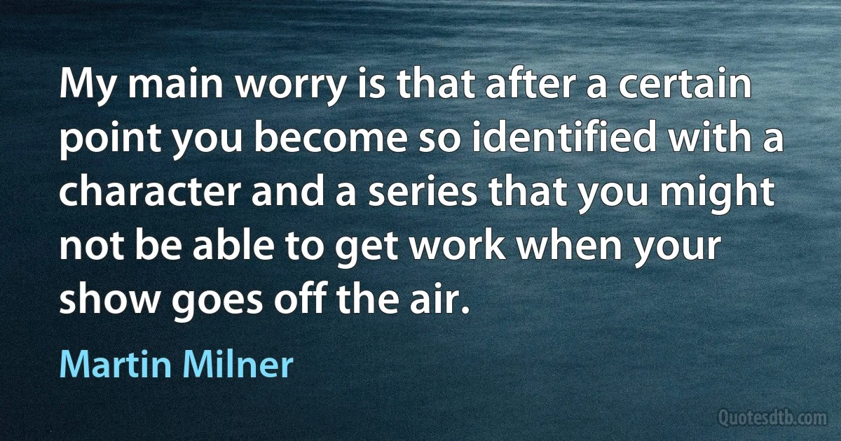 My main worry is that after a certain point you become so identified with a character and a series that you might not be able to get work when your show goes off the air. (Martin Milner)