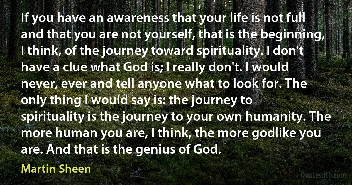 If you have an awareness that your life is not full and that you are not yourself, that is the beginning, I think, of the journey toward spirituality. I don't have a clue what God is; I really don't. I would never, ever and tell anyone what to look for. The only thing I would say is: the journey to spirituality is the journey to your own humanity. The more human you are, I think, the more godlike you are. And that is the genius of God. (Martin Sheen)