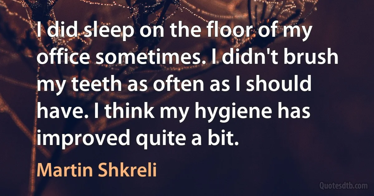 I did sleep on the floor of my office sometimes. I didn't brush my teeth as often as I should have. I think my hygiene has improved quite a bit. (Martin Shkreli)