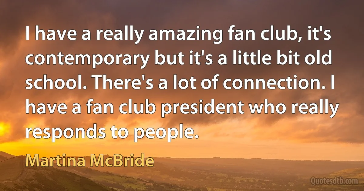 I have a really amazing fan club, it's contemporary but it's a little bit old school. There's a lot of connection. I have a fan club president who really responds to people. (Martina McBride)