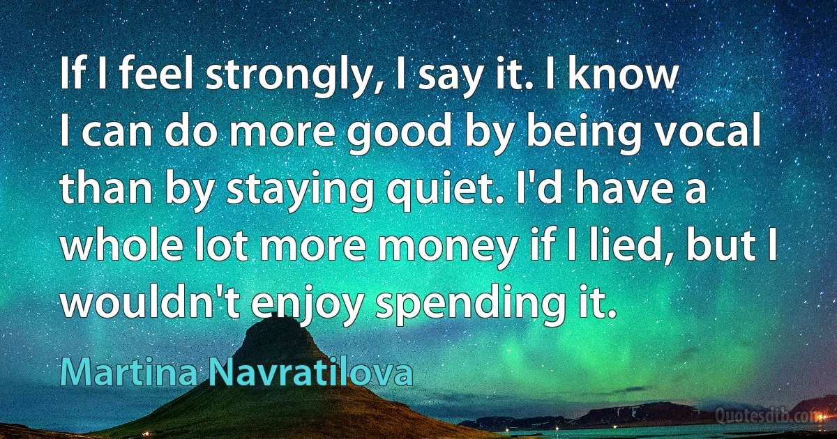 If I feel strongly, I say it. I know I can do more good by being vocal than by staying quiet. I'd have a whole lot more money if I lied, but I wouldn't enjoy spending it. (Martina Navratilova)