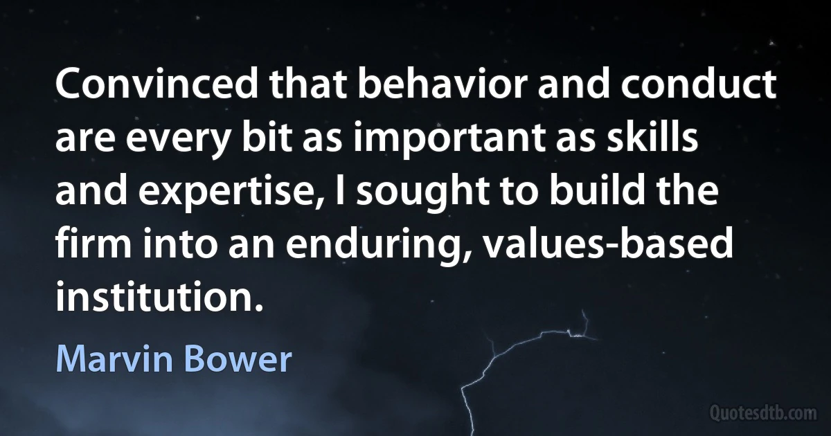 Convinced that behavior and conduct are every bit as important as skills and expertise, I sought to build the firm into an enduring, values-based institution. (Marvin Bower)