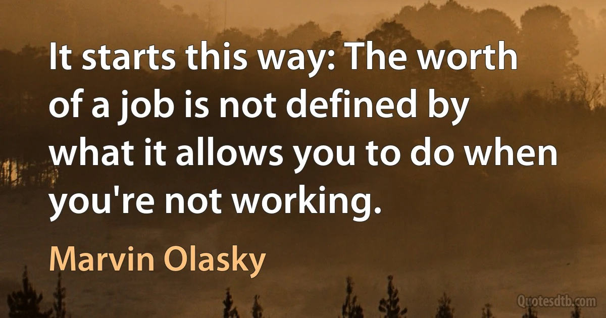 It starts this way: The worth of a job is not defined by what it allows you to do when you're not working. (Marvin Olasky)