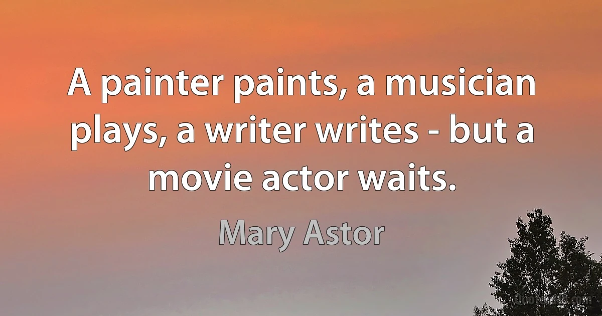 A painter paints, a musician plays, a writer writes - but a movie actor waits. (Mary Astor)