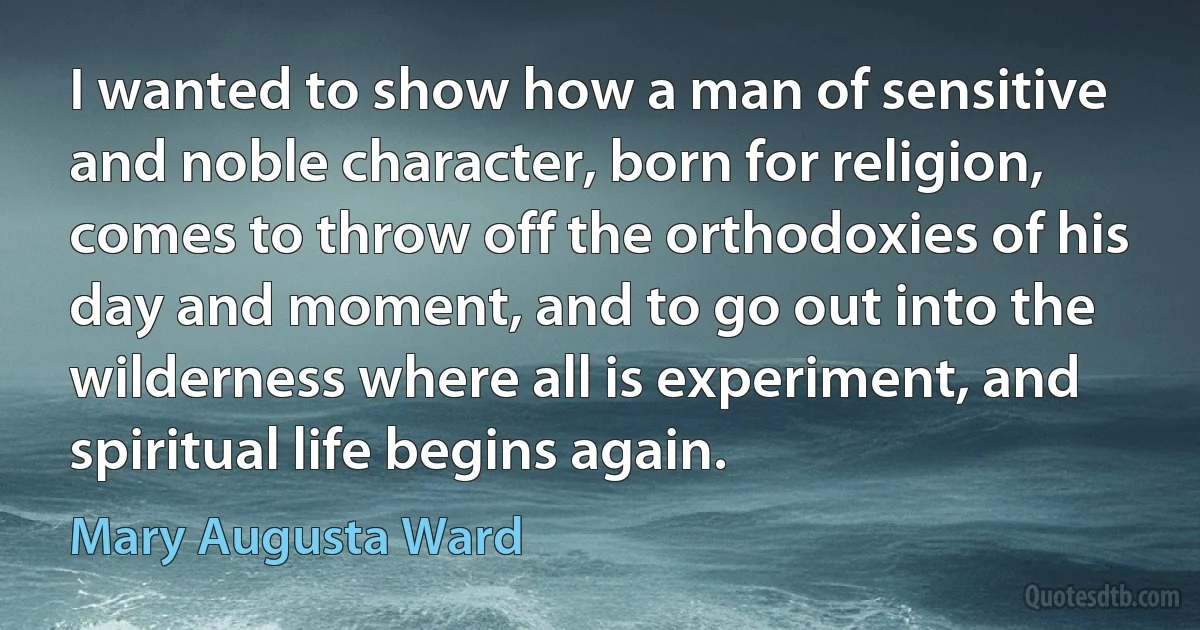 I wanted to show how a man of sensitive and noble character, born for religion, comes to throw off the orthodoxies of his day and moment, and to go out into the wilderness where all is experiment, and spiritual life begins again. (Mary Augusta Ward)