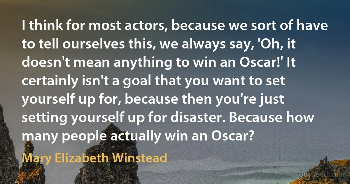 I think for most actors, because we sort of have to tell ourselves this, we always say, 'Oh, it doesn't mean anything to win an Oscar!' It certainly isn't a goal that you want to set yourself up for, because then you're just setting yourself up for disaster. Because how many people actually win an Oscar? (Mary Elizabeth Winstead)