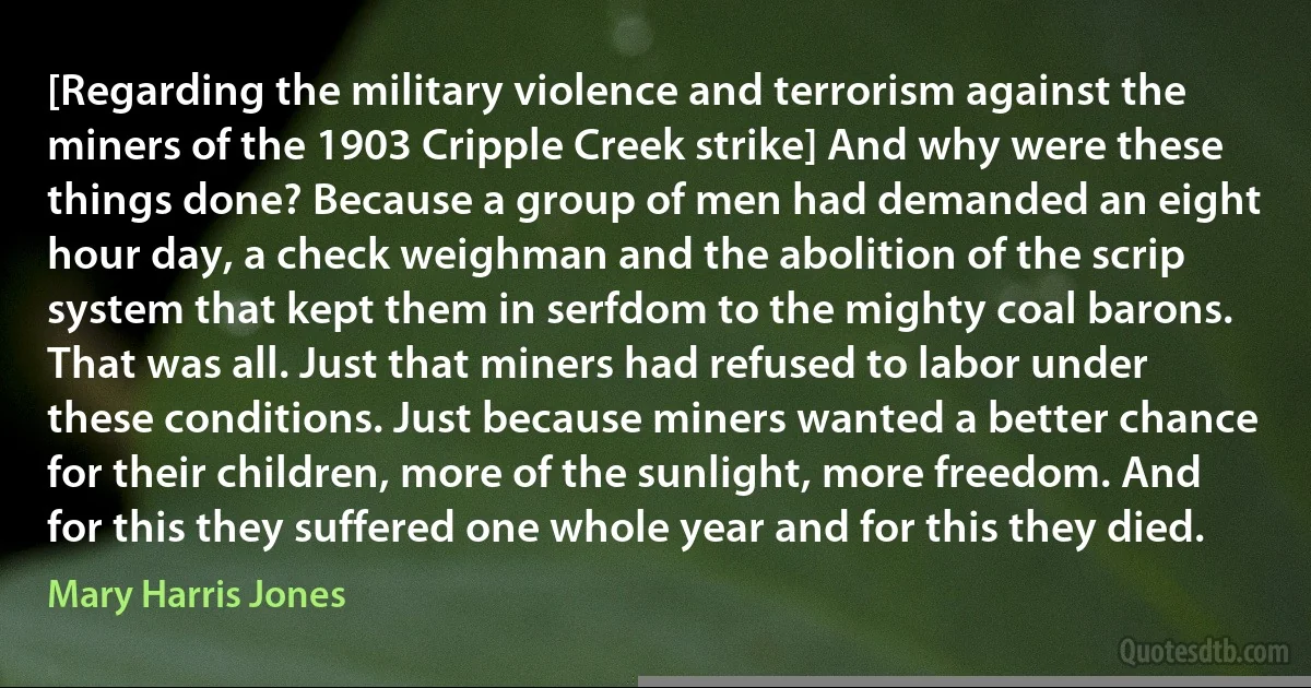 [Regarding the military violence and terrorism against the miners of the 1903 Cripple Creek strike] And why were these things done? Because a group of men had demanded an eight hour day, a check weighman and the abolition of the scrip system that kept them in serfdom to the mighty coal barons. That was all. Just that miners had refused to labor under these conditions. Just because miners wanted a better chance for their children, more of the sunlight, more freedom. And for this they suffered one whole year and for this they died. (Mary Harris Jones)