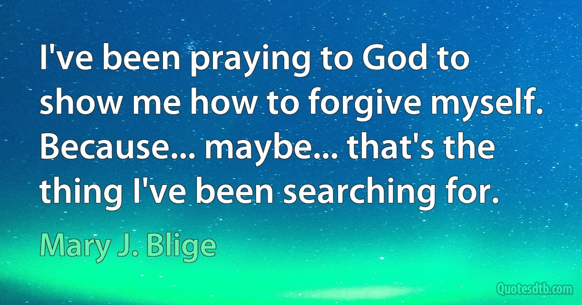 I've been praying to God to show me how to forgive myself. Because... maybe... that's the thing I've been searching for. (Mary J. Blige)