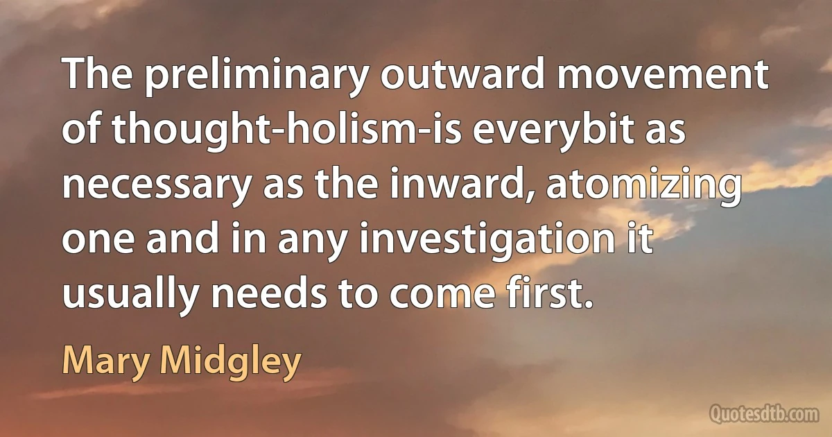 The preliminary outward movement of thought-holism-is everybit as necessary as the inward, atomizing one and in any investigation it usually needs to come first. (Mary Midgley)