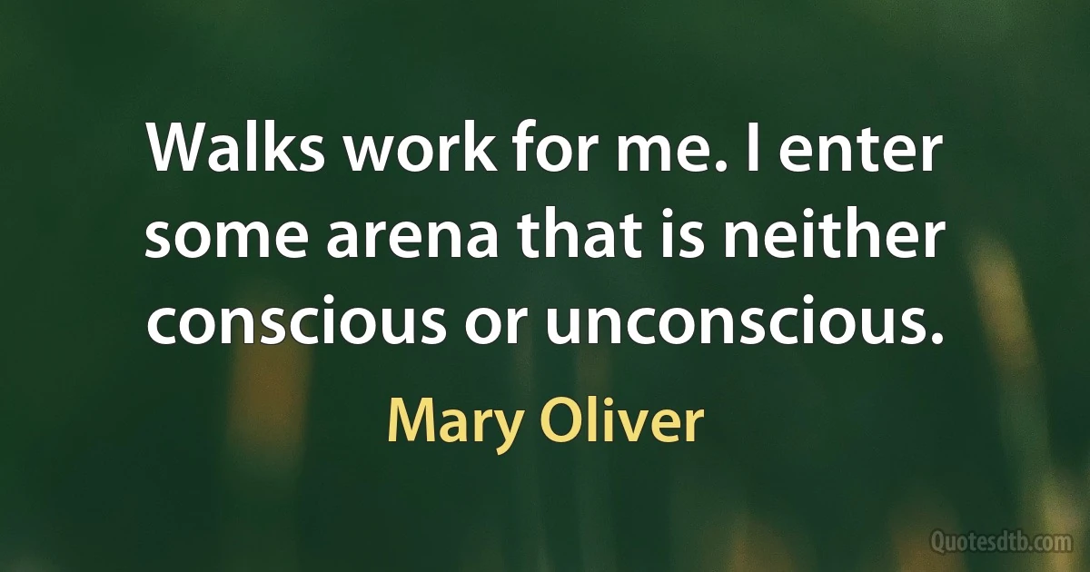 Walks work for me. I enter some arena that is neither conscious or unconscious. (Mary Oliver)