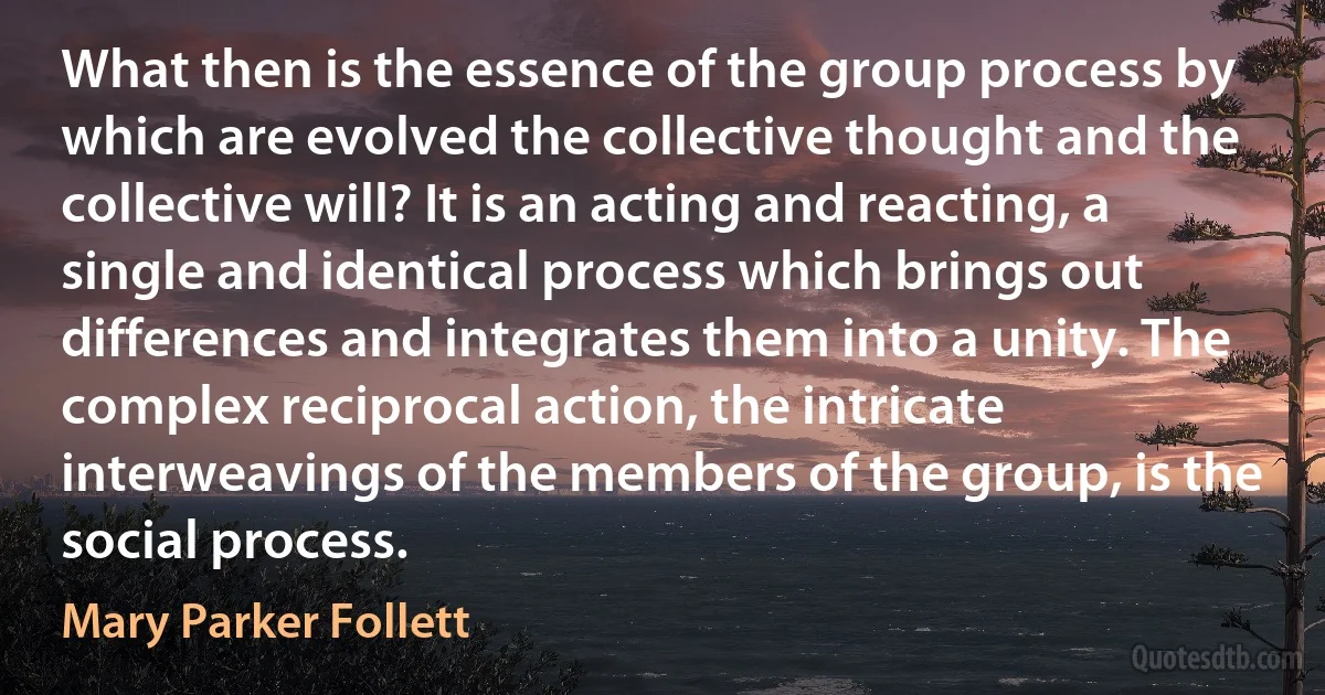 What then is the essence of the group process by which are evolved the collective thought and the collective will? It is an acting and reacting, a single and identical process which brings out differences and integrates them into a unity. The complex reciprocal action, the intricate interweavings of the members of the group, is the social process. (Mary Parker Follett)