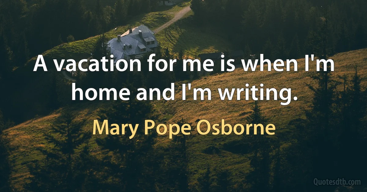 A vacation for me is when I'm home and I'm writing. (Mary Pope Osborne)