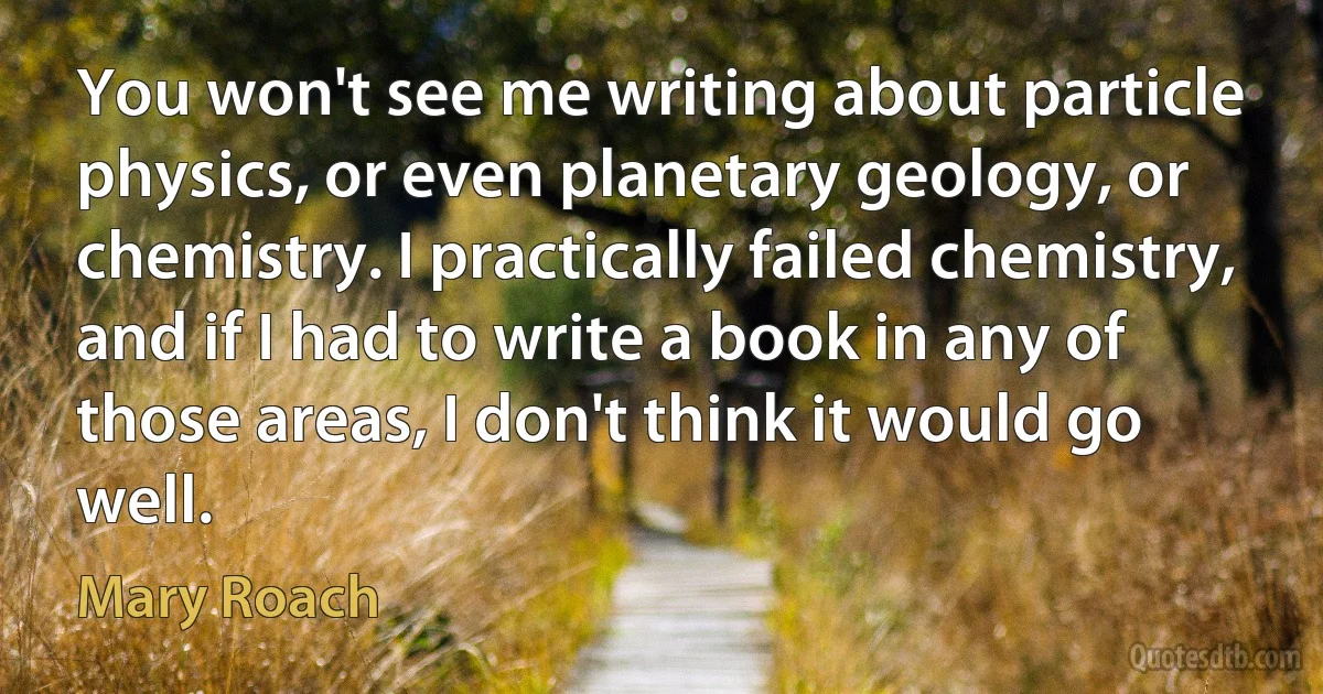 You won't see me writing about particle physics, or even planetary geology, or chemistry. I practically failed chemistry, and if I had to write a book in any of those areas, I don't think it would go well. (Mary Roach)