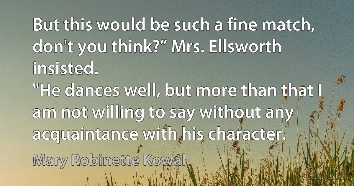 But this would be such a fine match, don't you think?” Mrs. Ellsworth insisted.
"He dances well, but more than that I am not willing to say without any acquaintance with his character. (Mary Robinette Kowal)