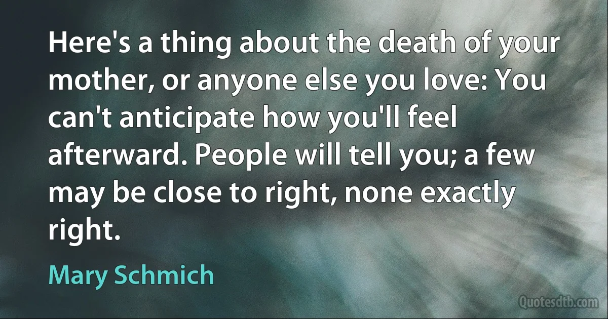 Here's a thing about the death of your mother, or anyone else you love: You can't anticipate how you'll feel afterward. People will tell you; a few may be close to right, none exactly right. (Mary Schmich)