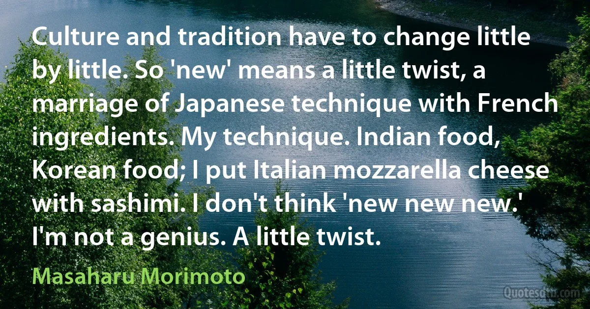 Culture and tradition have to change little by little. So 'new' means a little twist, a marriage of Japanese technique with French ingredients. My technique. Indian food, Korean food; I put Italian mozzarella cheese with sashimi. I don't think 'new new new.' I'm not a genius. A little twist. (Masaharu Morimoto)